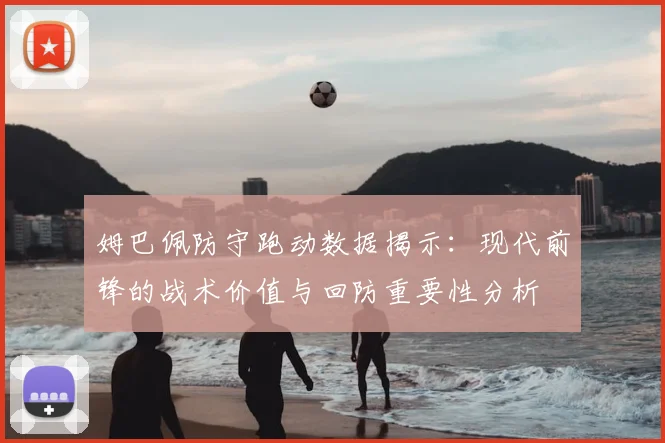 姆巴佩防守跑动数据揭示：现代前锋的战术价值与回防重要性分析