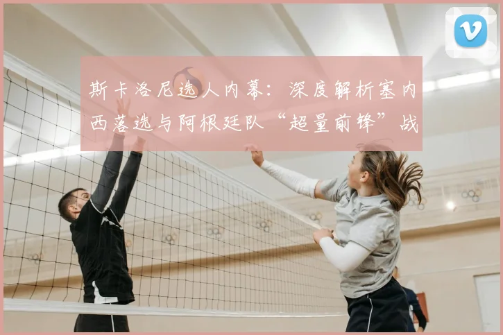 斯卡洛尼选人内幕：深度解析塞内西落选与阿根廷队“超量前锋”战术考量