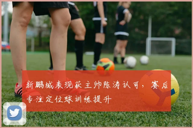 新鹏城表现获主帅陈涛认可，赛后专注定位球训练提升