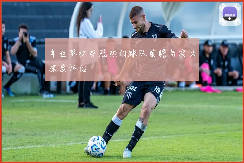 年世界杯夺冠热门球队前瞻与实力深度评估