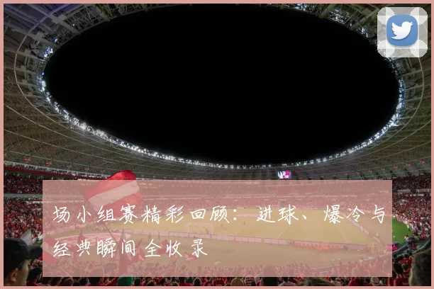 场小组赛精彩回顾：进球、爆冷与经典瞬间全收录