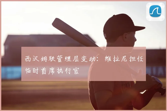 西汉姆联管理层变动：维拉尼担任临时首席执行官