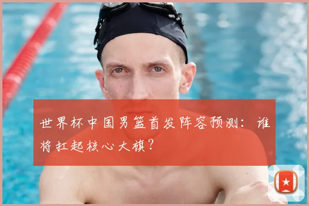 世界杯中国男篮首发阵容预测：谁将扛起核心大旗？