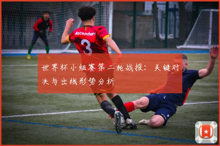 世界杯小组赛第二轮战报：关键对决与出线形势分析