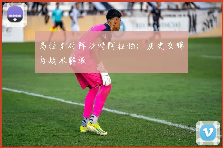 乌拉圭对阵沙特阿拉伯：历史交锋与战术解读