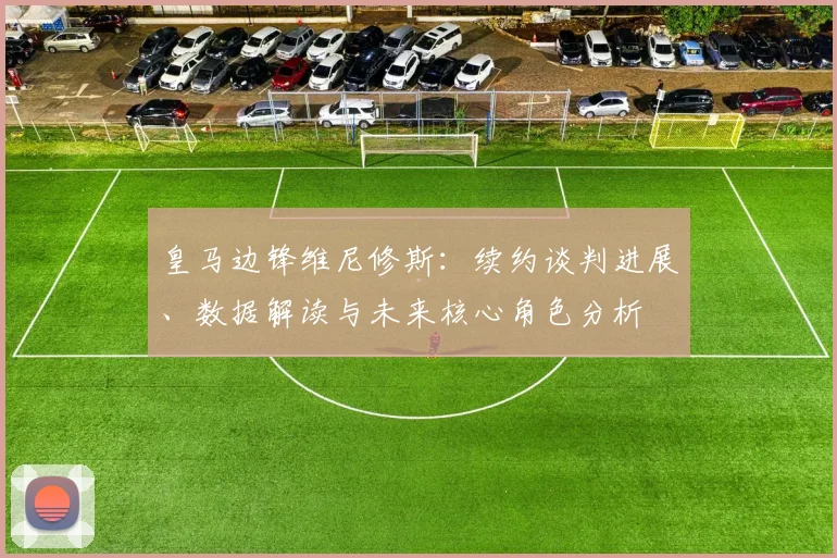 皇马边锋维尼修斯：续约谈判进展、数据解读与未来核心角色分析