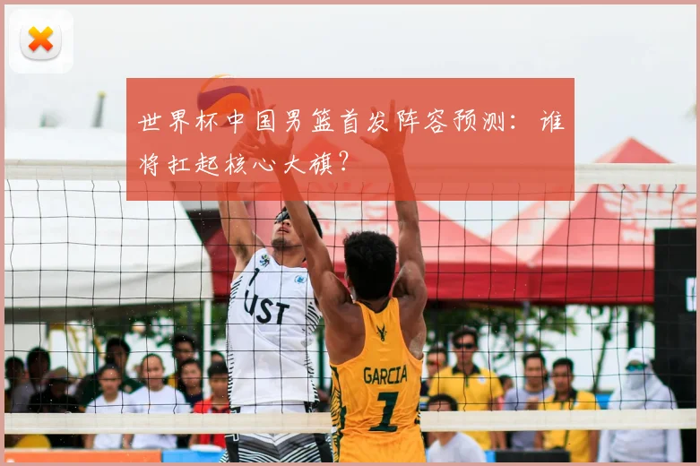 世界杯中国男篮首发阵容预测：谁将扛起核心大旗？