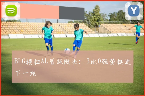 BLG横扫AL晋级败决：3比0强势挺进下一轮