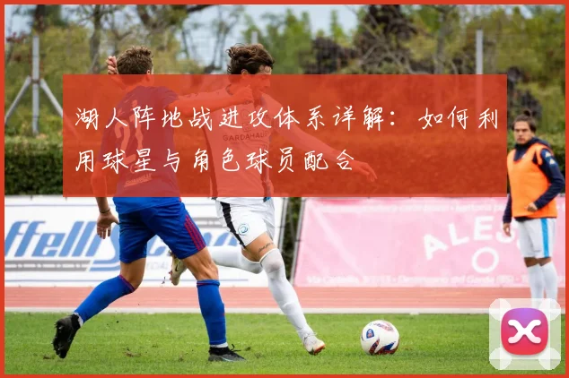 湖人阵地战进攻体系详解：如何利用球星与角色球员配合