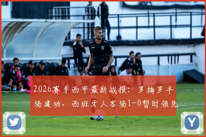 2026赛季西甲最新战报：罗梅罗半场建功，西班牙人客场1-0暂时领先奥萨苏纳，附全场技术统计与球员评分分析