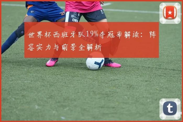 世界杯西班牙队19%夺冠率解读：阵容实力与前景全解析
